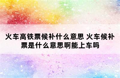 火车高铁票候补什么意思 火车候补票是什么意思啊能上车吗